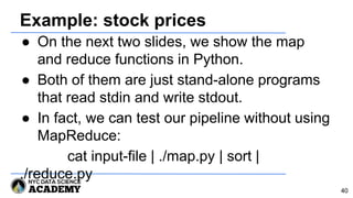 Example: stock prices
● On the next two slides, we show the map
and reduce functions in Python.
● Both of them are just stand-alone programs
that read stdin and write stdout.
● In fact, we can test our pipeline without using
MapReduce:
cat input-file | ./map.py | sort |
./reduce.py
40
 