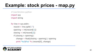 Example: stock prices - map.py
#!/usr/bin/env python
import sys
import string
for line in sys.stdin:
record = line.split(",")
opening = int(record[1])
closing = int(record[2])
if (closing > opening):
change = float(closing - opening) / opening
print '%st%s' % (record[0], change)
41
 