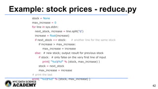 Example: stock prices - reduce.py
stock = None
max_increase = 0
for line in sys.stdin:
next_stock, increase = line.split('t')
increase = float(increase)
if next_stock == stock: # another line for the same stock
if increase > max_increase:
max_increase = increase
else: # new stock; output result for previous stock
if stock: # only false on the very first line of input
print( "%st%f" % (stock, max_increase) )
stock = next_stock
max_increase = increase
# print the last
print( "%st%d" % (stock, max_increase) )
42
 