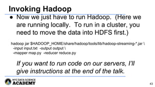 Invoking Hadoop
● Now we just have to run Hadoop. (Here we
are running locally. To run in a cluster, you
need to move the data into HDFS first.)
If you want to run code on our servers, I’ll
give instructions at the end of the talk.
43
hadoop jar $HADOOP_HOME/share/hadoop/tools/lib/hadoop-streaming-*.jar 
-input input.txt -output output 
-mapper map.py -reducer reduce.py
 