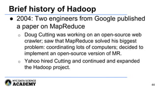 Brief history of Hadoop
● 2004: Two engineers from Google published
a paper on MapReduce
o Doug Cutting was working on an open-source web
crawler; saw that MapReduce solved his biggest
problem: coordinating lots of computers; decided to
implement an open-source version of MR.
o Yahoo hired Cutting and continued and expanded
the Hadoop project.
44
 