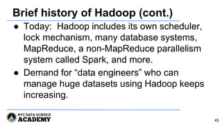 Brief history of Hadoop (cont.)
● Today: Hadoop includes its own scheduler,
lock mechanism, many database systems,
MapReduce, a non-MapReduce parallelism
system called Spark, and more.
● Demand for “data engineers” who can
manage huge datasets using Hadoop keeps
increasing.
45
 