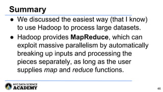 Summary
● We discussed the easiest way (that I know)
to use Hadoop to process large datasets.
● Hadoop provides MapReduce, which can
exploit massive parallelism by automatically
breaking up inputs and processing the
pieces separately, as long as the user
supplies map and reduce functions.
46
 