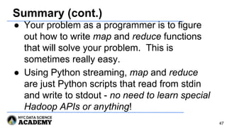 Summary (cont.)
● Your problem as a programmer is to figure
out how to write map and reduce functions
that will solve your problem. This is
sometimes really easy.
● Using Python streaming, map and reduce
are just Python scripts that read from stdin
and write to stdout - no need to learn special
Hadoop APIs or anything!
47
 