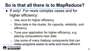 So is that all there is to MapReduce?
● If only! For more complex cases and for
higher efficiency:
o Use Java for higher efficiency
o Store data in the cluster, for capacity, reliability, and
efficiency
o Tune your application for higher efficiency, e.g.
placing computations near data
o Use some of many Hadoop components that can
make programs easier to write and more efficient
48
 