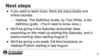 Next steps
● If you want to learn more, there are many books and
online tutorials.
o Hadoop: The Definitive Guide, by Tom White, is the
definitive guide. (You’ll need to know Java.)
● We’ll be giving a five-Saturday lecture/lab class
expanding on this meet-up starting this Saturday, and a
twelve-evening class starting August 3.
● We’ll be giving a six-week, full-time bootcamp on
Hadoop+Python starting in late August.
49
 