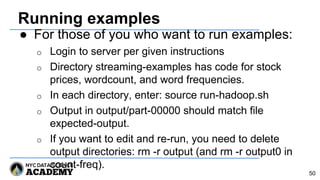 Running examples
● For those of you who want to run examples:
o Login to server per given instructions
o Directory streaming-examples has code for stock
prices, wordcount, and word frequencies.
o In each directory, enter: source run-hadoop.sh
o Output in output/part-00000 should match file
expected-output.
o If you want to edit and re-run, you need to delete
output directories: rm -r output (and rm -r output0 in
count-freq).
50
 