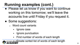 Running examples (cont.)
● Please let us know if you want to continue
working on this tomorrow; we’ll leave the
accounts live until Friday if you request it.
● Some suggestions:
o Word count variants
 Ignore case
 Ignore punctuation
 Find number of words of each length
 Create sorted list of words of each length
51
 