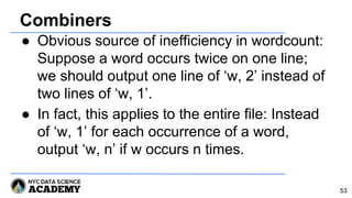 Combiners
● Obvious source of inefficiency in wordcount:
Suppose a word occurs twice on one line;
we should output one line of ‘w, 2’ instead of
two lines of ‘w, 1’.
● In fact, this applies to the entire file: Instead
of ‘w, 1’ for each occurrence of a word,
output ‘w, n’ if w occurs n times.
53
 