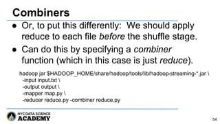 Combiners
● Or, to put this differently: We should apply
reduce to each file before the shuffle stage.
● Can do this by specifying a combiner
function (which in this case is just reduce).
54
hadoop jar $HADOOP_HOME/share/hadoop/tools/lib/hadoop-streaming-*.jar 
-input input.txt 
-output output 
-mapper map.py 
-reducer reduce.py -combiner reduce.py
 