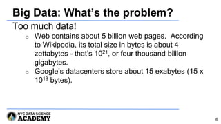Big Data: What’s the problem?
Too much data!
o Web contains about 5 billion web pages. According
to Wikipedia, its total size in bytes is about 4
zettabytes - that’s 1021, or four thousand billion
gigabytes.
o Google’s datacenters store about 15 exabytes (15 x
1018 bytes).
6
 