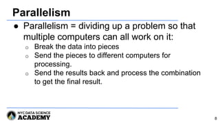 Parallelism
● Parallelism = dividing up a problem so that
multiple computers can all work on it:
o Break the data into pieces
o Send the pieces to different computers for
processing.
o Send the results back and process the combination
to get the final result.
8
 