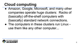 Cloud computing
● Amazon, Google, Microsoft, and many other
companies operate huge clusters: Racks of
(basically) off-the-shelf computers with
(basically) standard network connections.
● The computers in these clusters run Linux -
use them like any other computer...
9
 