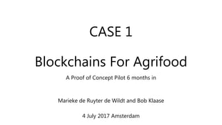 CASE 1
Blockchains For Agrifood
A Proof of Concept Pilot 6 months in
Marieke de Ruyter de Wildt and Bob Klaase
4 July 2017 Amsterdam
 