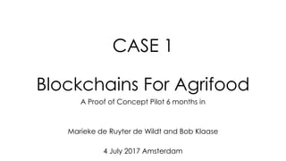 CASE 1
Blockchains For Agrifood
A Proof of Concept Pilot 6 months in
Marieke de Ruyter de Wildt and Bob Klaase
4 July 2017 Amsterdam
 