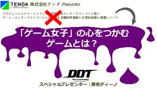 株式会社テンダ Presents
プロフェッショナル・レスリングが内包するエンターテインメント性と
ゲーム・エンターテインメントに共通する主観的幸福感と大衆社会論の変遷について
スペシャルプレゼンター:男色ディーノ
「ゲーム女子」の心をつかむ
ゲームとは?