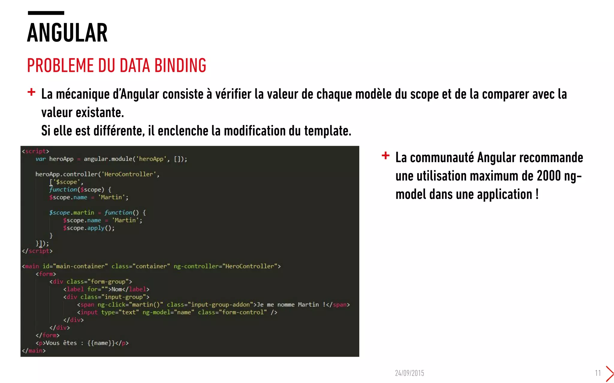 + La mécanique d’Angular consiste à vérifier la valeur de chaque modèle du scope et de la comparer avec la
valeur existante.
Si elle est différente, il enclenche la modification du template.
ANGULAR
PROBLEME DU DATA BINDING
24/09/2015 11
+ La communauté Angular recommande
une utilisation maximum de 2000 ng-
model dans une application !
 