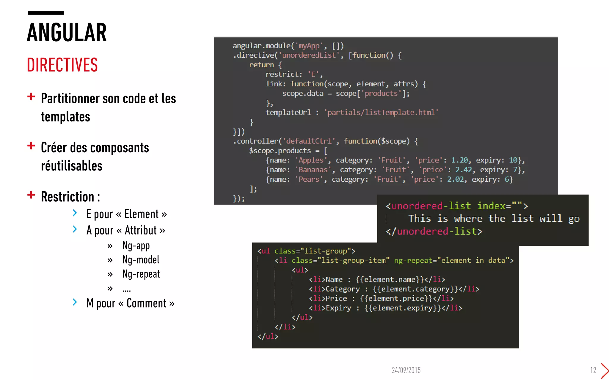 + Partitionner son code et les
templates
+ Créer des composants
réutilisables
+ Restriction :
› E pour « Element »
› A pour « Attribut »
» Ng-app
» Ng-model
» Ng-repeat
» ….
› M pour « Comment »
ANGULAR
DIRECTIVES
24/09/2015 12
 