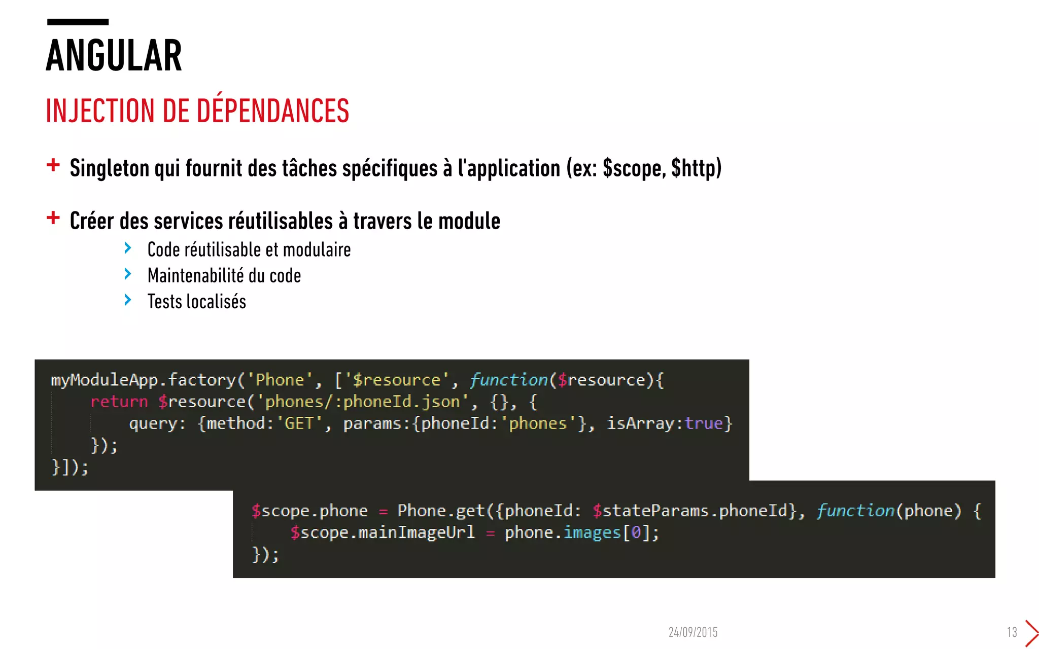 + Singleton qui fournit des tâches spécifiques à l'application (ex: $scope, $http)
+ Créer des services réutilisables à travers le module
› Code réutilisable et modulaire
› Maintenabilité du code
› Tests localisés
ANGULAR
INJECTION DE DÉPENDANCES
24/09/2015 13
 