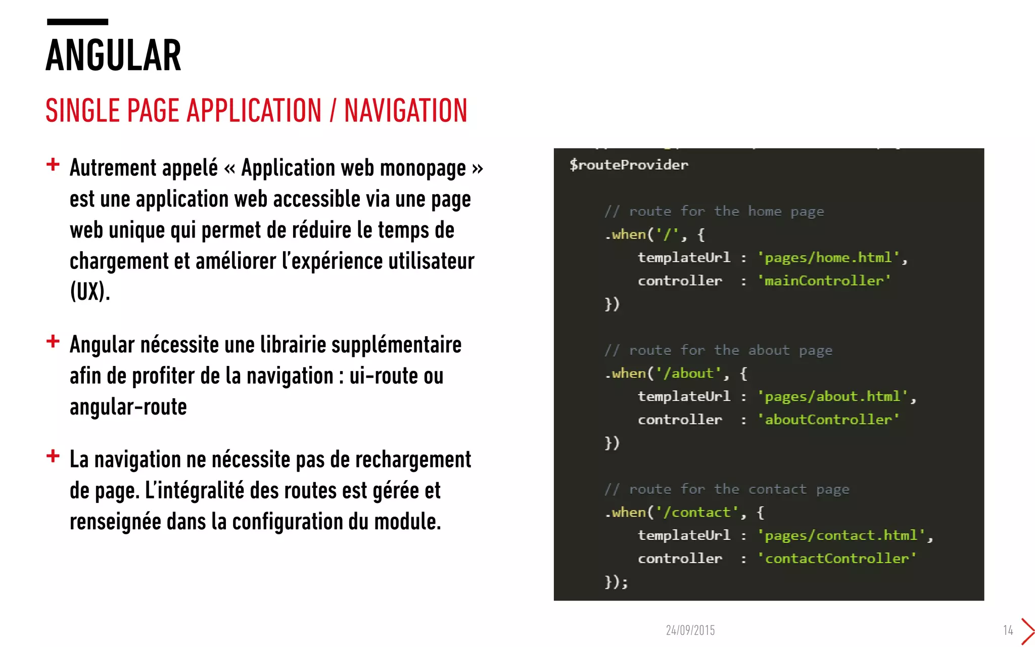 + Autrement appelé « Application web monopage »
est une application web accessible via une page
web unique qui permet de réduire le temps de
chargement et améliorer l’expérience utilisateur
(UX).
+ Angular nécessite une librairie supplémentaire
afin de profiter de la navigation : ui-route ou
angular-route
+ La navigation ne nécessite pas de rechargement
de page. L’intégralité des routes est gérée et
renseignée dans la configuration du module.
ANGULAR
SINGLE PAGE APPLICATION / NAVIGATION
24/09/2015 14
 