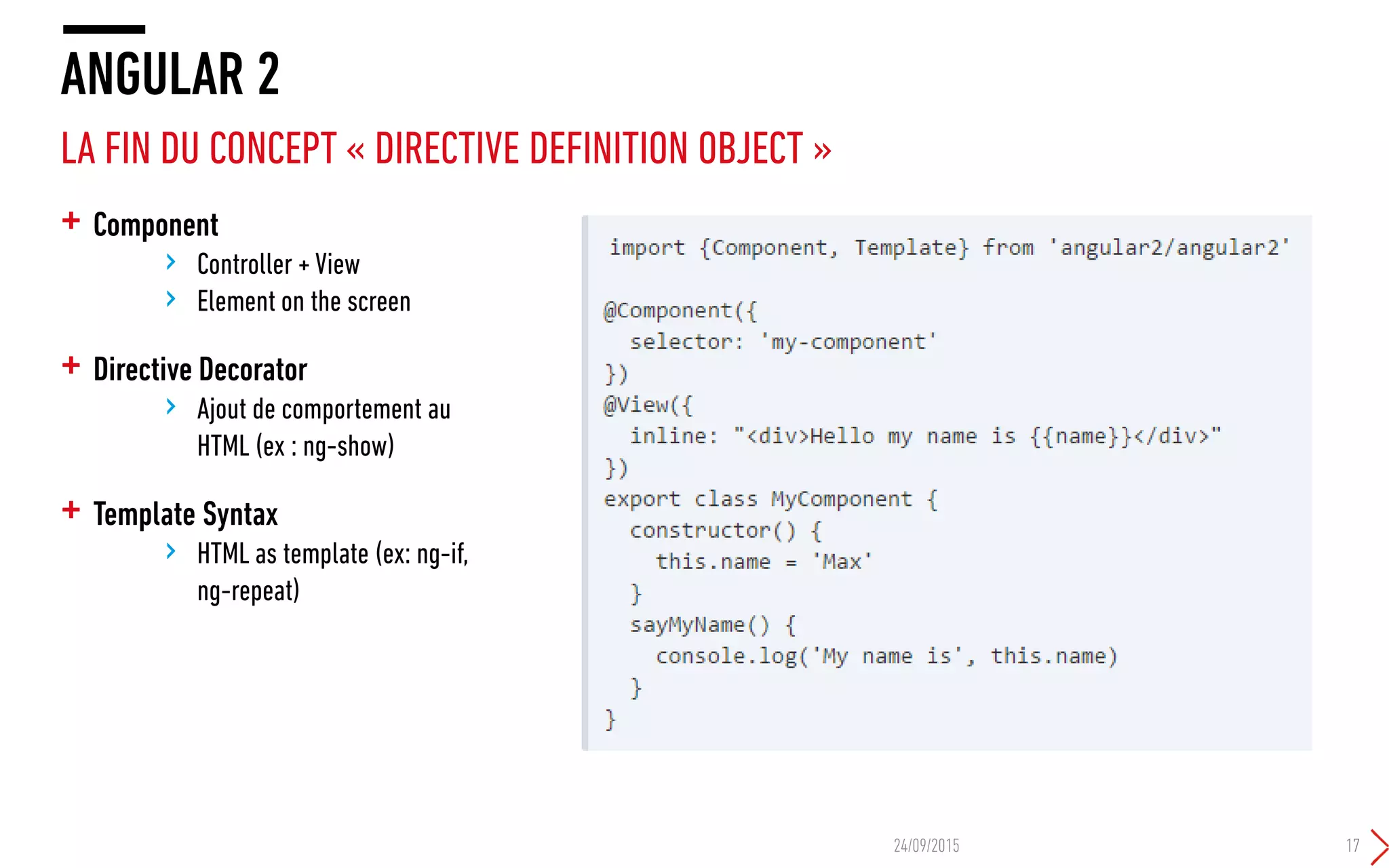 + Component
› Controller + View
› Element on the screen
+ Directive Decorator
› Ajout de comportement au
HTML (ex : ng-show)
+ Template Syntax
› HTML as template (ex: ng-if,
ng-repeat)
ANGULAR 2
LA FIN DU CONCEPT « DIRECTIVE DEFINITION OBJECT »
24/09/2015 17
 