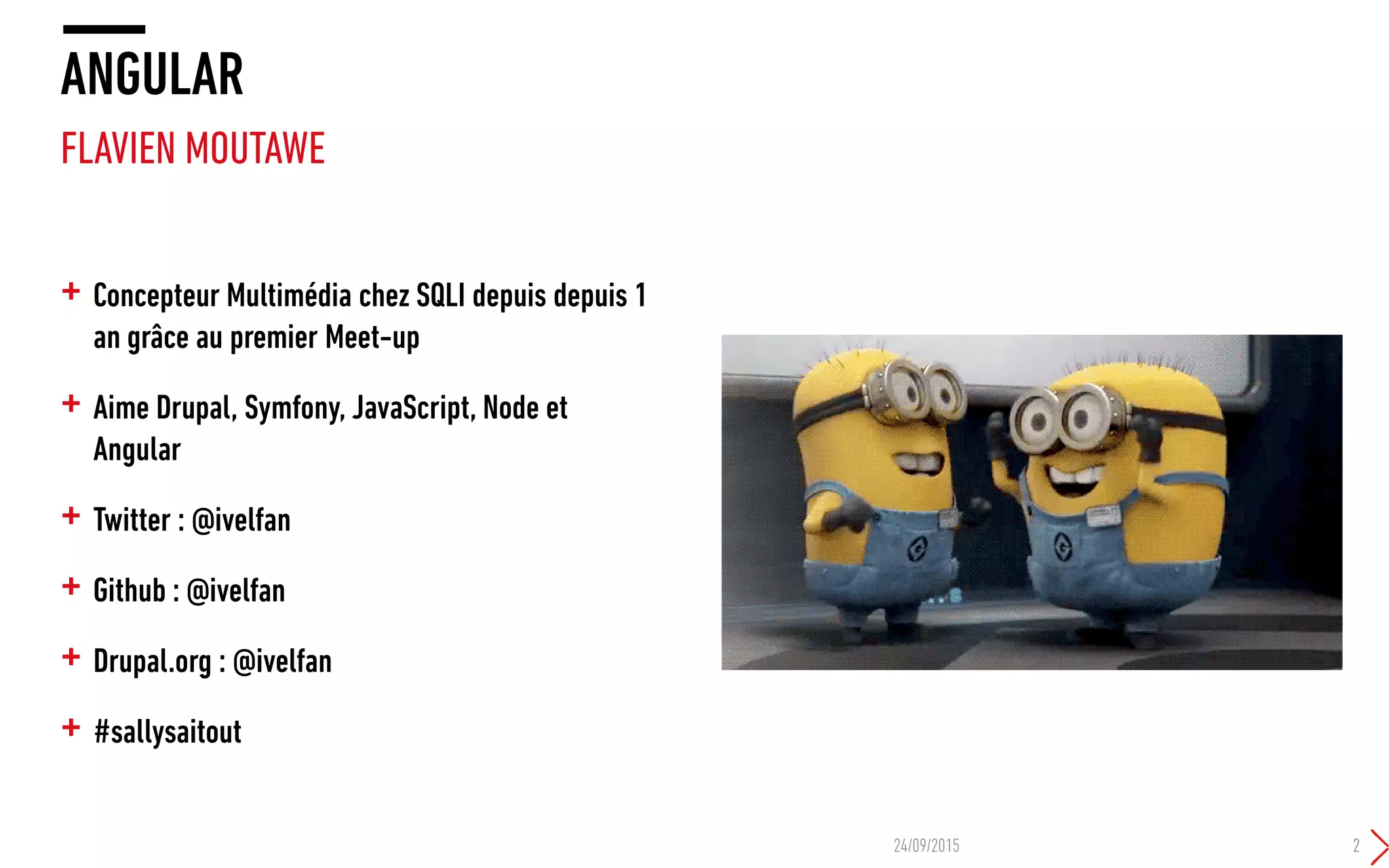 + Concepteur Multimédia chez SQLI depuis depuis 1
an grâce au premier Meet-up
+ Aime Drupal, Symfony, JavaScript, Node et
Angular
+ Twitter : @ivelfan
+ Github : @ivelfan
+ Drupal.org : @ivelfan
+ #sallysaitout
ANGULAR
FLAVIEN MOUTAWE
24/09/2015 2
 