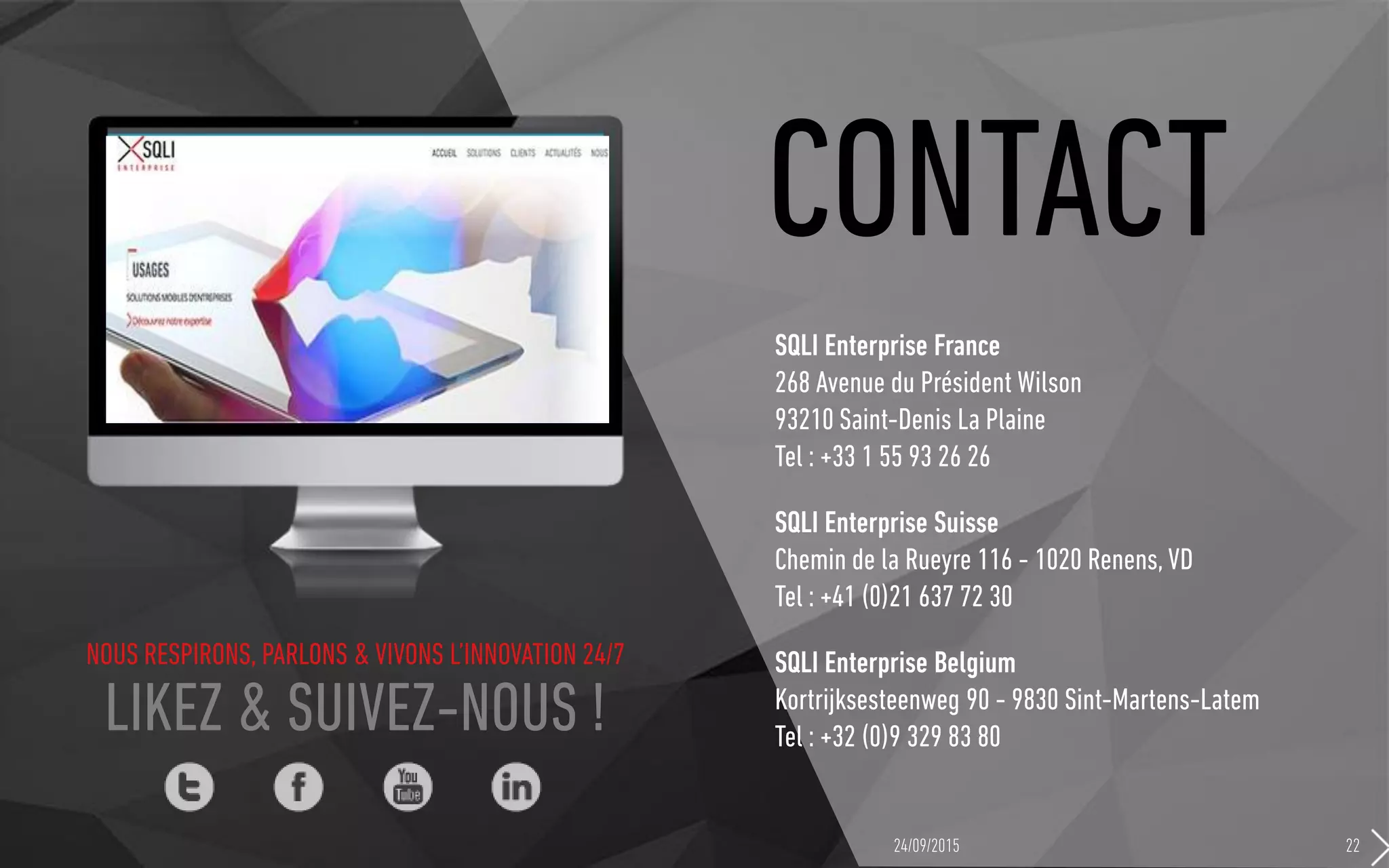 NOUS RESPIRONS, PARLONS & VIVONS L’INNOVATION 24/7
LIKEZ & SUIVEZ-NOUS !
CONTACT
SQLI Enterprise France
268 Avenue du Président Wilson
93210 Saint-Denis La Plaine
Tel : +33 1 55 93 26 26
SQLI Enterprise Suisse
Chemin de la Rueyre 116 - 1020 Renens, VD
Tel : +41 (0)21 637 72 30
SQLI Enterprise Belgium
Kortrijksesteenweg 90 - 9830 Sint-Martens-Latem
Tel : +32 (0)9 329 83 80
24/09/2015 22
 