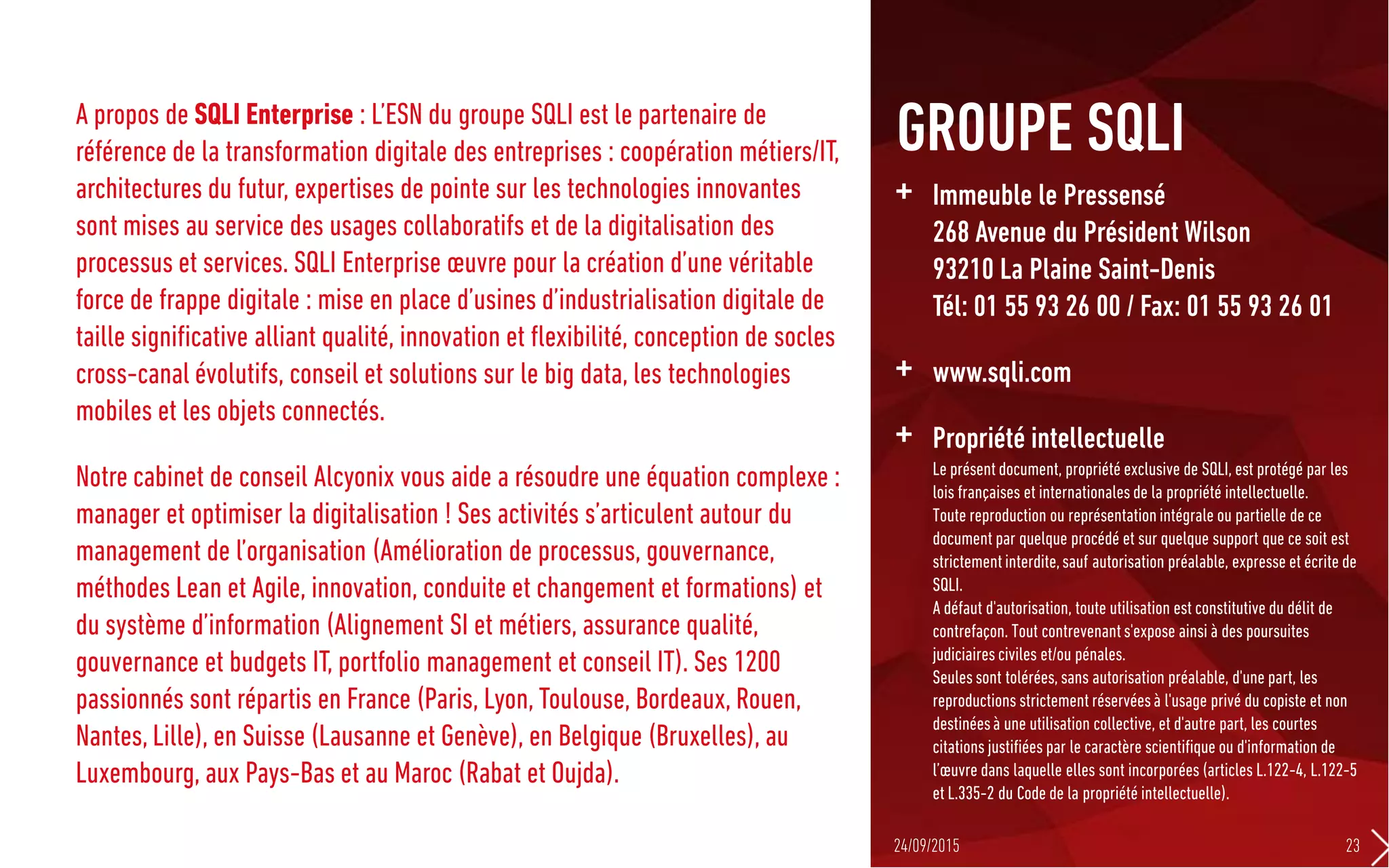 A propos de SQLI Enterprise : L’ESN du groupe SQLI est le partenaire de
référence de la transformation digitale des entreprises : coopération métiers/IT,
architectures du futur, expertises de pointe sur les technologies innovantes
sont mises au service des usages collaboratifs et de la digitalisation des
processus et services. SQLI Enterprise œuvre pour la création d’une véritable
force de frappe digitale : mise en place d’usines d’industrialisation digitale de
taille significative alliant qualité, innovation et flexibilité, conception de socles
cross-canal évolutifs, conseil et solutions sur le big data, les technologies
mobiles et les objets connectés.
Notre cabinet de conseil Alcyonix vous aide a résoudre une équation complexe :
manager et optimiser la digitalisation ! Ses activités s’articulent autour du
management de l’organisation (Amélioration de processus, gouvernance,
méthodes Lean et Agile, innovation, conduite et changement et formations) et
du système d’information (Alignement SI et métiers, assurance qualité,
gouvernance et budgets IT, portfolio management et conseil IT). Ses 1200
passionnés sont répartis en France (Paris, Lyon, Toulouse, Bordeaux, Rouen,
Nantes, Lille), en Suisse (Lausanne et Genève), en Belgique (Bruxelles), au
Luxembourg, aux Pays-Bas et au Maroc (Rabat et Oujda).
+ Immeuble le Pressensé
268 Avenue du Président Wilson
93210 La Plaine Saint-Denis
Tél: 01 55 93 26 00 / Fax: 01 55 93 26 01
+ www.sqli.com
+ Propriété intellectuelle
Le présent document, propriété exclusive de SQLI, est protégé par les
lois françaises et internationales de la propriété intellectuelle.
Toute reproduction ou représentationintégrale ou partielle de ce
document par quelque procédé et sur quelque support que ce soit est
strictementinterdite,sauf autorisation préalable, expresse et écrite de
SQLI.
A défaut d'autorisation, toute utilisation est constitutive du délit de
contrefaçon. Tout contrevenants'expose ainsi à des poursuites
judiciaires civiles et/ou pénales.
Seules sont tolérées, sans autorisation préalable, d'une part, les
reproductions strictement réservéesà l'usage privé du copiste et non
destinéesà une utilisation collective, et d'autre part, les courtes
citations justifiées par le caractère scientifique ou d'information de
l’œuvre dans laquelle elles sont incorporées (articles L.122-4, L.122-5
et L.335-2 du Code de la propriété intellectuelle).
GROUPE SQLI
24/09/2015 23
 