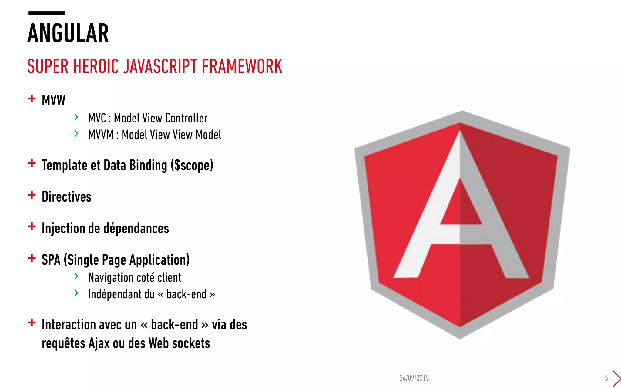 + MVW
› MVC : Model View Controller
› MVVM : Model View View Model
+ Template et Data Binding ($scope)
+ Directives
+ Injection de dépendances
+ SPA (Single Page Application)
› Navigation coté client
› Indépendant du « back-end »
+ Interaction avec un « back-end » via des
requêtes Ajax ou des Web sockets
ANGULAR
SUPER HEROIC JAVASCRIPT FRAMEWORK
24/09/2015 5
 
