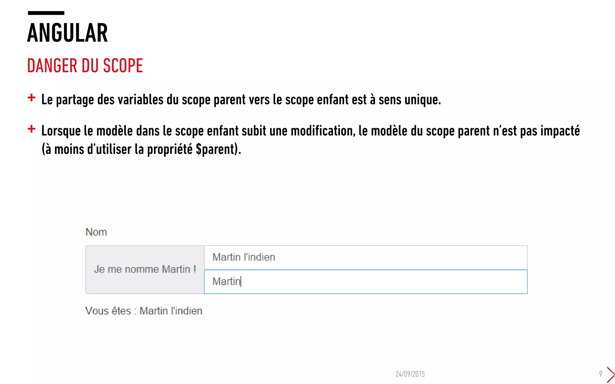 + Le partage des variables du scope parent vers le scope enfant est à sens unique.
+ Lorsque le modèle dans le scope enfant subit une modification, le modèle du scope parent n’est pas impacté
(à moins d’utiliser la propriété $parent).
ANGULAR
DANGER DU SCOPE
24/09/2015 9
 