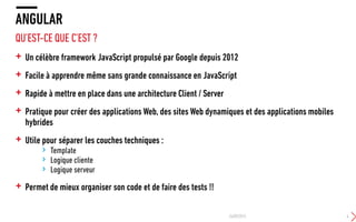 QU’EST-CE QUE C’EST ?
+ Un célèbre framework JavaScript propulsé par Google depuis 2012
+ Facile à apprendre même sans grande connaissance en JavaScript
+ Rapide à mettre en place dans une architecture Client / Server
+ Pratique pour créer des applications Web, des sites Web dynamiques et des applications mobiles
hybrides
+ Utile pour séparer les couches techniques :
› Template
› Logique cliente
› Logique serveur
+ Permet de mieux organiser son code et de faire des tests !!
ANGULAR
24/09/2015 4
 