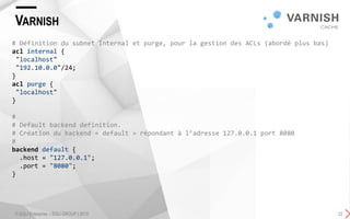VARNISH
© SQLI Enterprise – SQLI GROUP | 2015 22
# Définition du subnet Internal et purge, pour la gestion des ACLs (abordé plus bas)
acl internal {
"localhost"
"192.10.0.0"/24;
}
acl purge {
"localhost"
}
#
# Default backend definition.
# Création du backend « default » répondant à l’adresse 127.0.0.1 port 8080
#
backend default {
.host = "127.0.0.1";
.port = "8080";
}
 