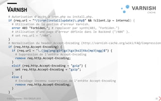 VARNISH
© SQLI Enterprise – SQLI GROUP | 2015 25
# Autorisation d’accès à cron.php ou install.php.
if (req.url ~ "^/(cron|install|update).php$" && !client.ip ~ internal) {
# Utilisation de la gestion d’erreur Varnish.
error 403 "Forbiden."; # remplacer par synth(403, "Forbiden.")
# Utilisation d’une page d’erreur définie dans le Backend ("/404" ).
# set req.url = "/404";
}
# Normalisation du header Accept-Encoding (http://varnish-cache.org/wiki/FAQ/Compression)
if (req.http.Accept-Encoding) {
if (req.url ~ ".(jpg|png|gif|gz|tgz|bz2|tbz|mp3|ogg)$") {
# Suppression de l’entête Accept-Encoding
remove req.http.Accept-Encoding;
}
elsif (req.http.Accept-Encoding ~ "gzip") {
set req.http.Accept-Encoding = "gzip";
}
else {
# Encodage inconnu suppression de l’entête Accept-Encoding
remove req.http.Accept-Encoding;
}
}
 