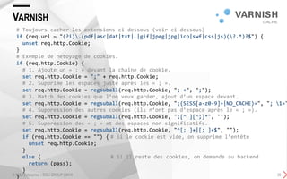 VARNISH
© SQLI Enterprise – SQLI GROUP | 2015 26
# Toujours cacher les extensions ci-dessous (voir ci-dessous)
if (req.url ~ "(?i).(pdf|asc|dat|txt|…|gif|jpeg|jpg|ico|swf|css|js)(?.*)?$") {
unset req.http.Cookie;
}
# Exemple de netoyage de cookies.
if (req.http.Cookie) {
# 1. Ajoute un « ; » devant la chaine de cookie.
set req.http.Cookie = ";" + req.http.Cookie;
# 2. Supprime les espaces juste après les « ; ».
set req.http.Cookie = regsuball(req.http.Cookie, "; +", ";");
# 3. Match des cookies que l’on veux garder, ajout d’un espace devant…
set req.http.Cookie = regsuball(req.http.Cookie, ";(SESS[a-z0-9]+|NO_CACHE)=", "; 1="
# 4. Suppression des autres cookies (ils n’ont pas d’espace après le « ; »).
set req.http.Cookie = regsuball(req.http.Cookie, ";[^ ][^;]*", "");
# 5. Suppression des « ; » et des espaces non significatifs.
set req.http.Cookie = regsuball(req.http.Cookie, "^[; ]+|[; ]+$", "");
if (req.http.Cookie == "") { # Si le cookie est vide, on supprime l’entête
unset req.http.Cookie;
}
else { # Si il reste des cookies, on demande au backend
return (pass);
}
}
 