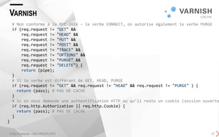 VARNISH
© SQLI Enterprise – SQLI GROUP | 2015 27
# Non conforme à la RFC-2616 – le verbe CONNECT, on autorise également le verbe PURGE
if (req.request != "GET" &&
req.request != "HEAD" &&
req.request != "PUT" &&
req.request != "POST" &&
req.request != "TRACE" &&
req.request != "OPTIONS" &&
req.request != "PURGE" &&
req.request != "DELETE") {
return (pipe);
}
# Si le verbe est différant de GET, HEAD, PURGE
if (req.request != "GET" && req.request != "HEAD" && req.request != "PURGE" ) {
return (pass); # PAS DE CACHE
}
# Si on nous demande une authentification HTTP ou qu’il reste un cookie (session ouverte
if (req.http.Authorization || req.http.Cookie) {
return (pass); # PAS DE CACHE
}
}
 