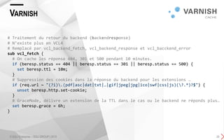 VARNISH
© SQLI Enterprise – SQLI GROUP | 2015 29
# Traitement du retour du backend (backendresponse)
# N’existe plus en VCL4
# Remplacé par vcl_backend_fetch, vcl_backend_response et vcl_bacckend_error
sub vcl_fetch {
# On cache les réponse 404, 301 et 500 pendant 10 minutes.
if (beresp.status == 404 || beresp.status == 301 || beresp.status == 500) {
set beresp.ttl = 10m;
}
# Suppression des cookies dans la réponse du backend pour les extensions …
if (req.url ~ "(?i).(pdf|asc|dat|txt|…|gif|jpeg|jpg|ico|swf|css|js)(?.*)?$") {
unset beresp.http.set-cookie;
}
# GraceMode, délivre un extension de la TTL dans le cas ou le backend ne réponds plus…
set beresp.grace = 6h;
}
 