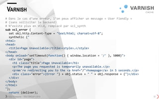 VARNISH
© SQLI Enterprise – SQLI GROUP | 2015 31
# Dans le cas d’une erreur, l’on peux afficher un message « User Fiendly »
# (sans solliciter le backend)
# N’existe plus en VCL4, remplacé par vcl_synth
sub vcl_error {
set obj.http.Content-Type = "text/html; charset=utf-8";
synthetic {"
<html>
<head>
<title>Page Unavailable</title><style>…</style>
</head>
<body onload="setTimeout(function() { window.location = '/' }, 5000)">
<div id="page">
<h1 class="title">Page Unavailable</h1>
<p>The page you requested is temporarily unavailable.</p>
<p>We're redirecting you to the <a href="/">homepage</a> in 5 seconds.</p>
<div class="error">(Error "} + obj.status + " " + obj.response + {")</div>
</div>
</body>
</html>
"};
return (deliver);
}
 