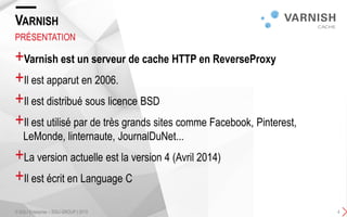 +Varnish est un serveur de cache HTTP en ReverseProxy
+Il est apparut en 2006.
+Il est distribué sous licence BSD
+Il est utilisé par de très grands sites comme Facebook, Pinterest,
LeMonde, linternaute, JournalDuNet...
+La version actuelle est la version 4 (Avril 2014)
+Il est écrit en Language C
VARNISH
PRÉSENTATION
© SQLI Enterprise – SQLI GROUP | 2015 4
 