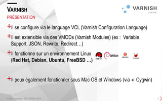 +Il se configure via le language VCL (Varnish Configuration Language)
+Il est extensible via des VMODs (Varnish Modules) (ex : Variable
Support, JSON, Rewrite, Redirect…)
+Il fonctionne sur un environnement Linux
(Red Hat, Debian, Ubuntu, FreeBSD …)
+Il peux également fonctionner sous Mac OS et Windows (via Cygwin)
VARNISH
PRÉSENTATION
© SQLI Enterprise – SQLI GROUP | 2015 5
 