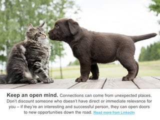 Keep an open mind. Connections can come from unexpected
places. Don’t discount someone who doesn’t have direct or immediate
relevance for you – if they’re an interesting and successful person, they can
open doors to new opportunities down the road. Read more from LinkedIn
 
