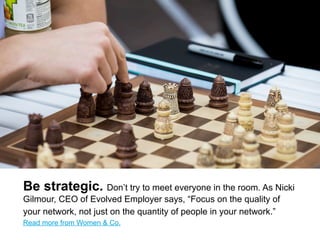 Be strategic. Don’t try to meet everyone in the room. As Nicki
Gilmour, CEO of Evolved Employer says, ―Focus on the quality of
your network, not just on the quantity of people in your network.‖
Read more from Citi’s Women & Co.
 