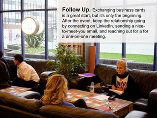 Follow Up. Exchanging business
cards is a great start, but it’s only the
beginning. After the event, keep the
relationship going by connecting on
LinkedIn, sending a nice-to-meet-you
email, and reaching out for a for a
one-on-one meeting.
 