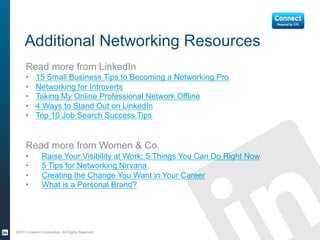Additional Networking Resources
Read more from LinkedIn
• 15 Small Business Tips to Becoming a Networking Pro
• Networking for Introverts
• Taking My Online Professional Network Offline
• 4 Ways to Stand Out on LinkedIn
• Top 10 Job Search Success Tips
Read more from Citi’s Women & Co.
• Raise Your Visibility at Work: 5 Things You Can Do Right Now
• 5 Tips for Networking Nirvana
• Creating the Change You Want in Your Career
• What is a Personal Brand?
©2013 LinkedIn Corporation. All Rights Reserved.
 