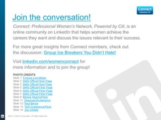 PHOTO CREDITS:
Slide 1: Fortune Live Media
Slide 2: Dell's Offical Flickr Page
Slide 3: Dell's Offical Flickr Page
Slide 5: Dell’s Official Flickr Page
Slide 6: Dell's Official Flickr Page
Slide 7: Dell’s Official Flickr Page
Slide 9: Barack Obama/Flickr
Slide 11: Okeanas/Shutterstock
Slide 12: Paul Bence
Slide 13: TED Conference/Flickr
Slide 14: Jisc infoNet
Join the conversation!
Connect: Professional Women’s Network, Powered by Citi, is an
online community on LinkedIn that helps women achieve the
careers they want and discuss the issues relevant to their success.
For more great insights from Connect members, check out
the discussion: Group Ice Breakers You Didn’t Hate!
Visit linkedin.com/womenconnect for more information
and to join the group for free!
©2013 LinkedIn Corporation. All Rights Reserved.
 