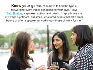 Know your game. ―You have to find the type of
networking event that is conducive to your style,‖ says Beth
Buelow, a speaker, author and coach. ―Happy hours are my
worst nightmare, but small, structured events that take place
before or after a speaker or workshop—those all work for me.‖
 