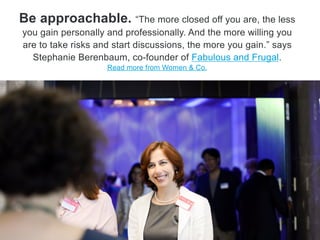 Be approachable. ―The more closed off you are, the less
you gain personally and professionally. And the more willing you
are to take risks and start discussions, the more you gain,‖ says
Stephanie Berenbaum, co-founder of Fabulous and Frugal.
Read more from Citi’s Women & Co.
 