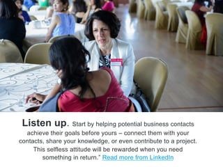 Listen up. Start by helping potential business contacts
achieve their goals before yours – connect them with your
contacts, share your knowledge, or even contribute to a project.
This selfless attitude will be rewarded when you need
something in return.‖ Read more from LinkedIn
 
