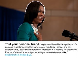 Tout your personal brand. ―A personal brand is the synthesis
of a person’s signature strengths, core values, reputation, image, and
key differentiators,‖ says Diana Baranello, President of Coaching for
Distinction. Everyone’s brand is as unique as a fingerprint—no two
are alike.‖ Read more from Citi’s Women & Co.
 