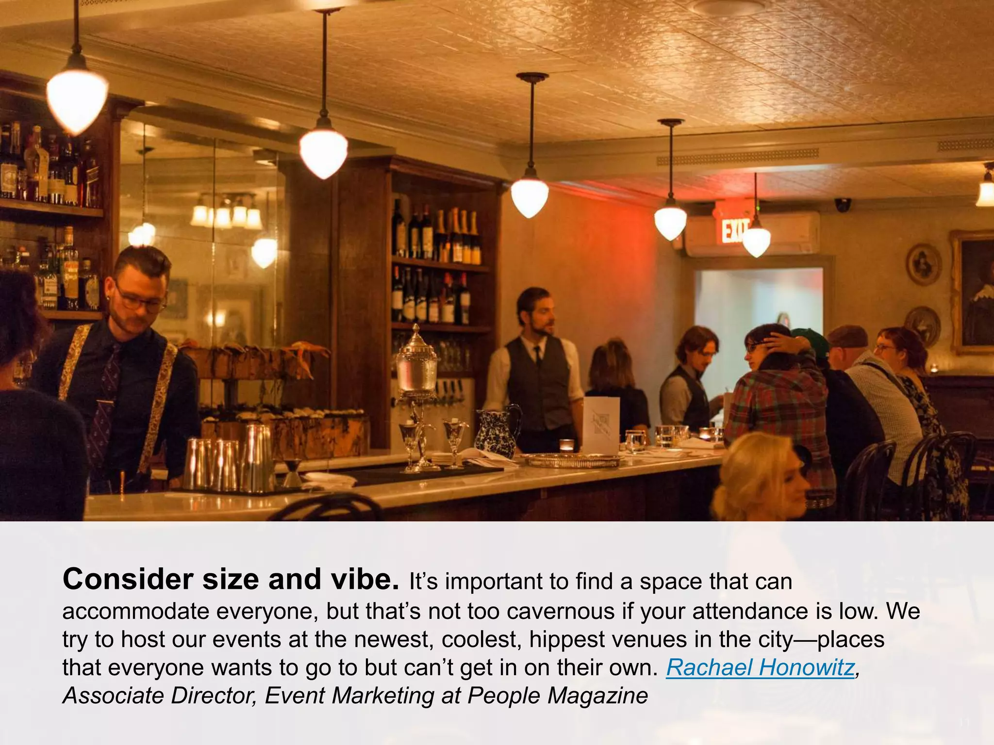 CONNECT: PROFESSIONAL WOMEN’S NETWORK 11
Consider size and vibe. It’s important to find a space that can
accommodate everyone, but that’s not too cavernous if your attendance is low. We
try to host our events at the newest, coolest, hippest venues in the city—places
that everyone wants to go to but can’t get in on their own. Rachael Honowitz,
Associate Director, Event Marketing at People Magazine
 