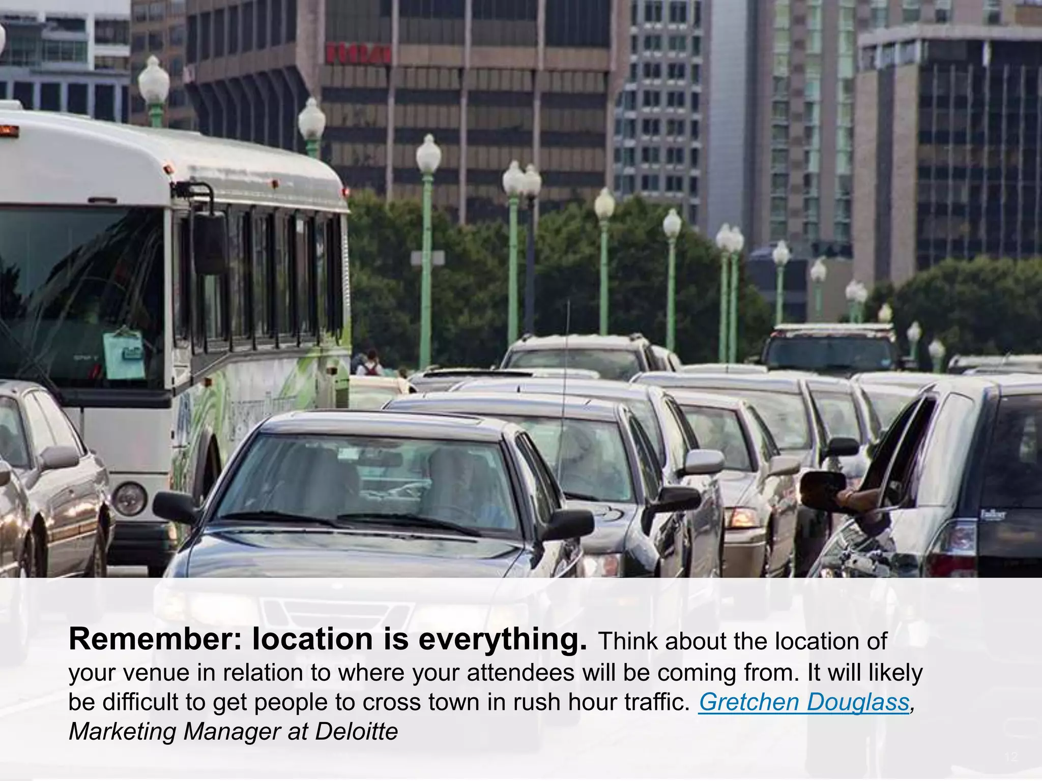CONNECT: PROFESSIONAL WOMEN’S NETWORK 12
Remember: location is everything. Think about the location of
your venue in relation to where your attendees will be coming from. It will likely
be difficult to get people to cross town in rush hour traffic. Gretchen Douglass,
Marketing Manager at Deloitte
 